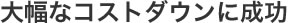 大幅なコストダウンに成功