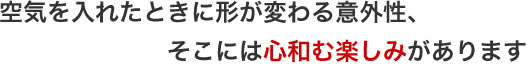 空気を入れたときに形が変わる意外性、そこには心和む楽しみがあります