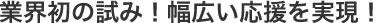 業界初の試み！幅広い応援を実現！